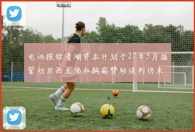 电讯报称清湖资本计划于27年5月接管切尔西主场和胸前赞助谈判仍未取得进展