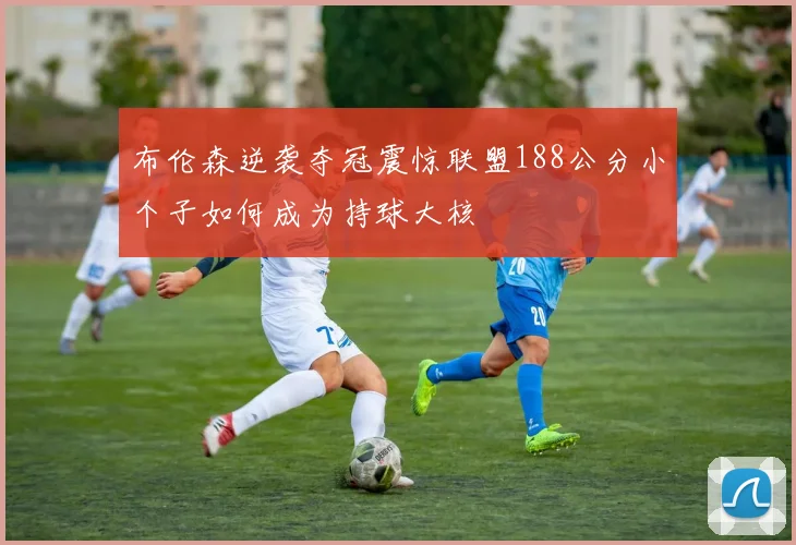 布伦森逆袭夺冠震惊联盟188公分小个子如何成为持球大核