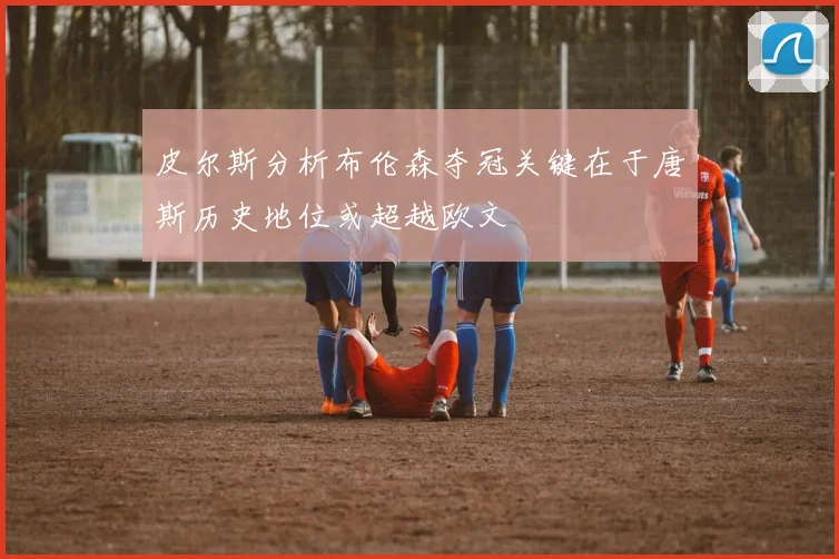 皮尔斯分析布伦森夺冠关键在于唐斯历史地位或超越欧文
