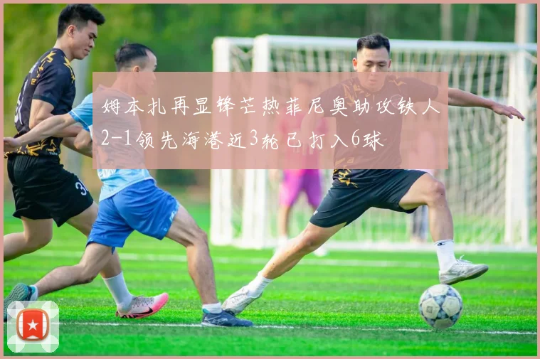 姆本扎再显锋芒热菲尼奥助攻铁人2-1领先海港近3轮已打入6球