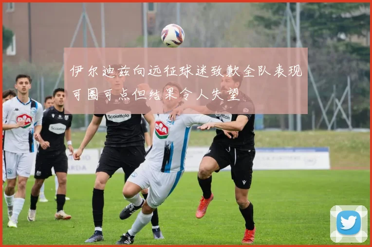 伊尔迪兹向远征球迷致歉全队表现可圈可点但结果令人失望