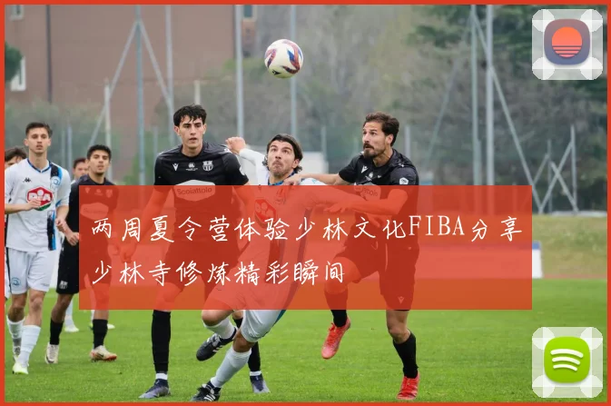 两周夏令营体验少林文化FIBA分享少林寺修炼精彩瞬间