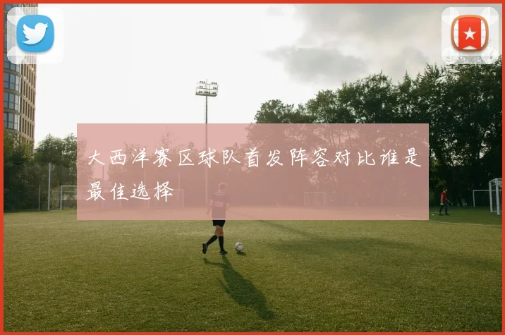 大西洋赛区球队首发阵容对比谁是最佳选择