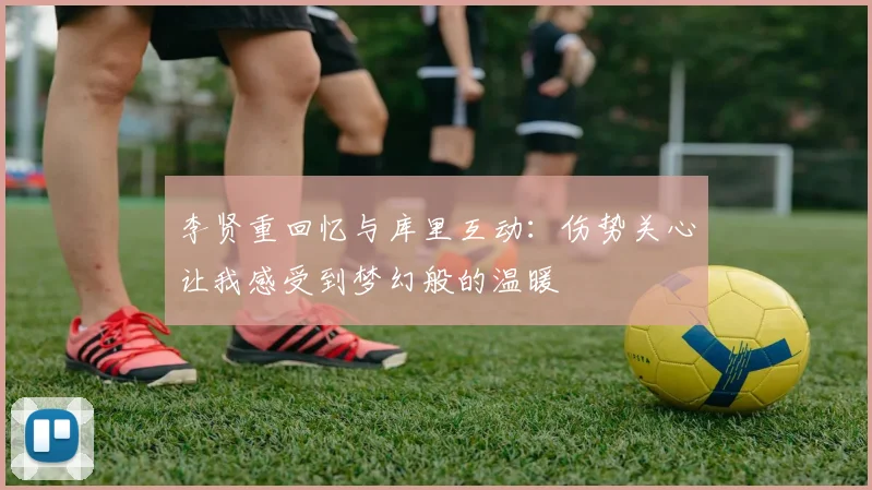 李贤重回忆与库里互动：伤势关心让我感受到梦幻般的温暖