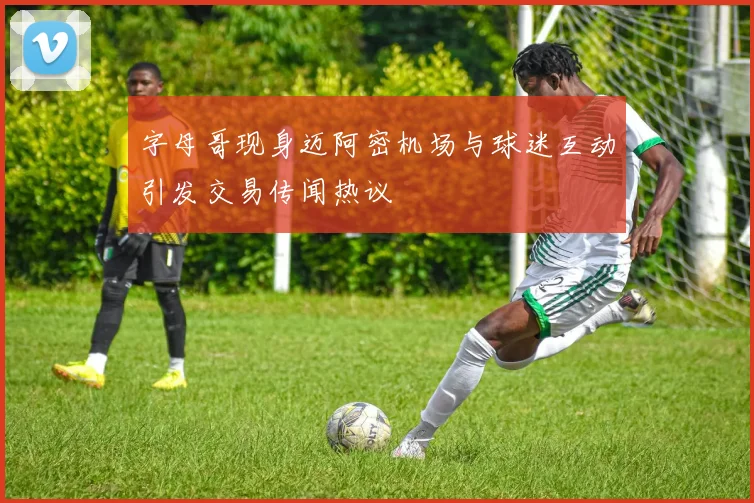 字母哥现身迈阿密机场与球迷互动引发交易传闻热议