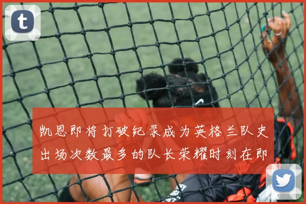 凯恩即将打破纪录成为英格兰队史出场次数最多的队长荣耀时刻在即
