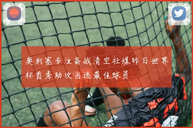 奥利塞专注备战清空社媒昨日世界杯首秀助攻当选最佳球员
