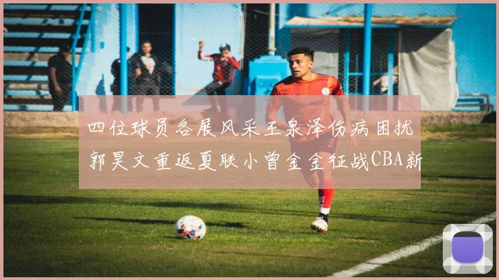 四位球员各展风采王泉泽伤病困扰郭昊文重返夏联小曾金金征战CBA新赛季