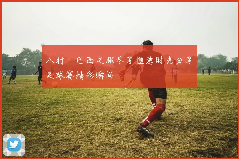 八村塁巴西之旅尽享惬意时光分享足球赛精彩瞬间